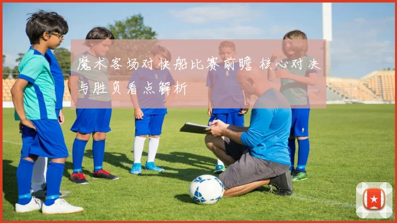 魔术客场对快船比赛前瞻 核心对决与胜负看点解析