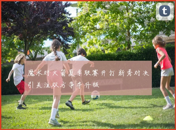 魔术对火箭夏季联赛开打 新秀对决引关注双方争夺升级
