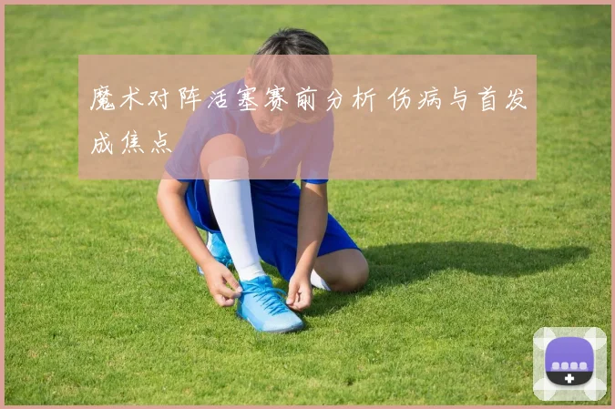 魔术对阵活塞赛前分析 伤病与首发成焦点