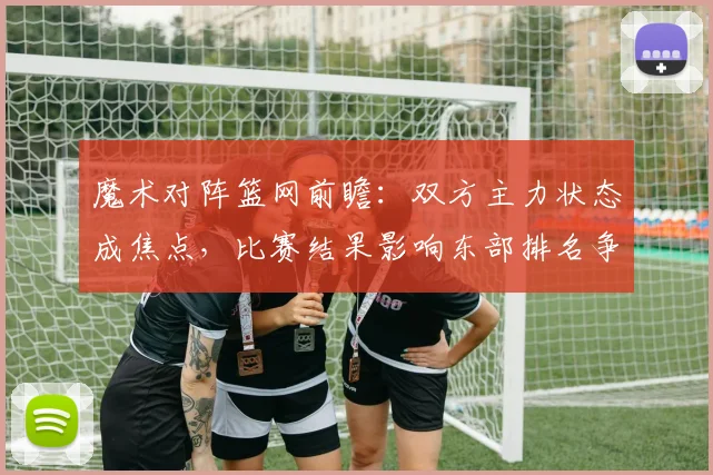 魔术对阵篮网前瞻：双方主力状态成焦点，比赛结果影响东部排名争夺