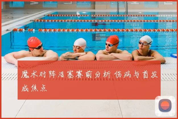 魔术对阵活塞赛前分析 伤病与首发成焦点