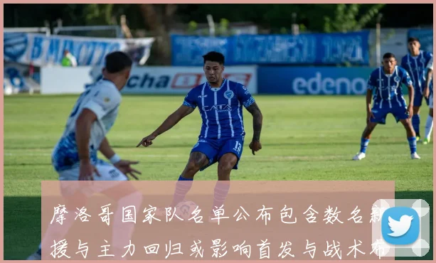 摩洛哥国家队名单公布包含数名新援与主力回归或影响首发与战术布置