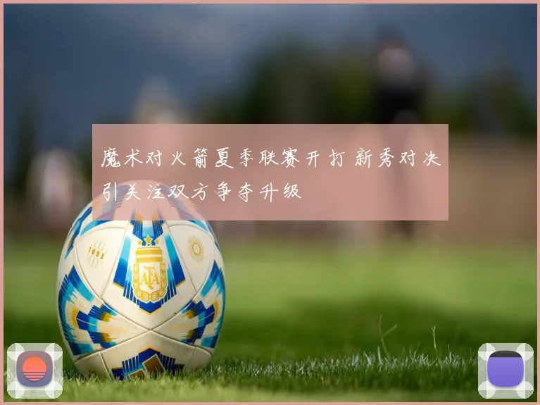魔术对火箭夏季联赛开打 新秀对决引关注双方争夺升级