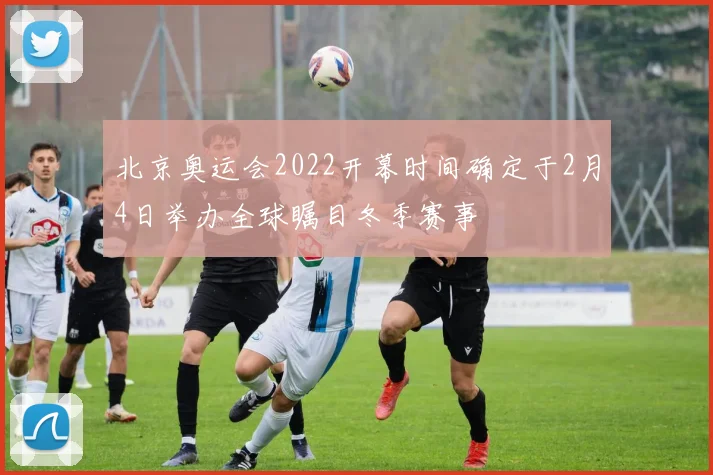 北京奥运会2022开幕时间确定于2月4日举办全球瞩目冬季赛事