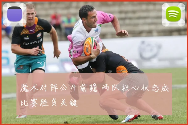 魔术对阵公牛前瞻 两队核心状态成比赛胜负关键