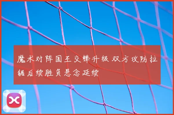 魔术对阵国王交锋升级 双方攻防拉锯后续胜负悬念延续