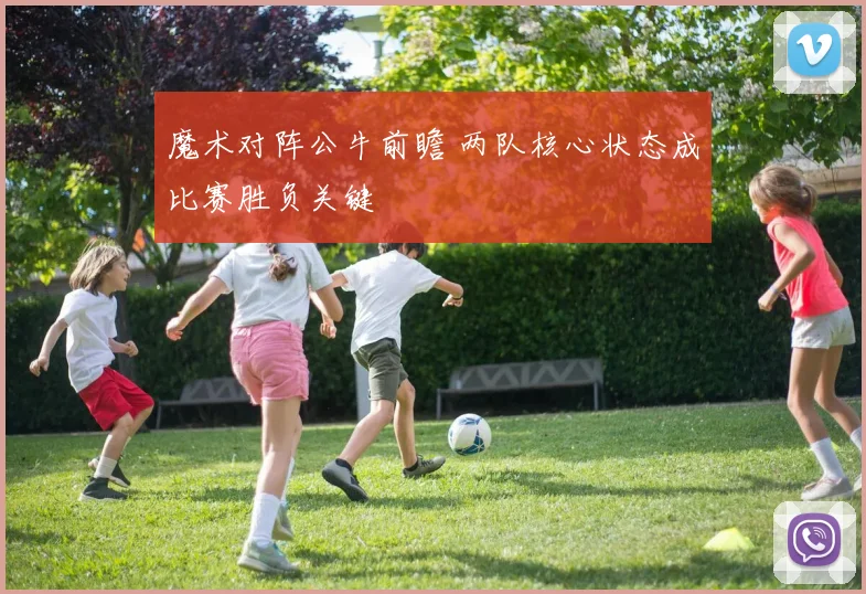 魔术对阵公牛前瞻 两队核心状态成比赛胜负关键