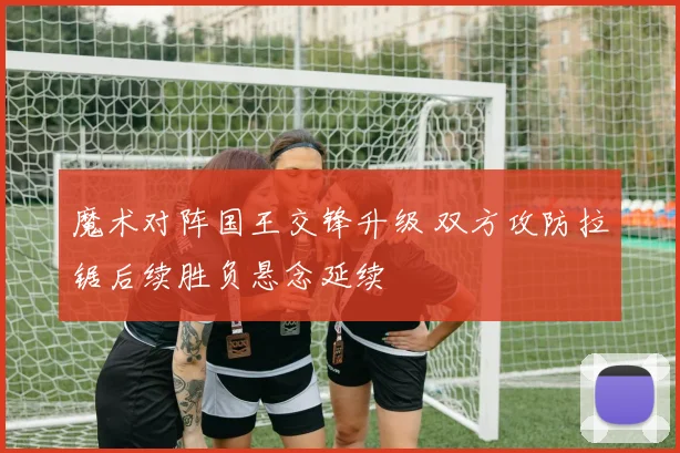 魔术对阵国王交锋升级 双方攻防拉锯后续胜负悬念延续
