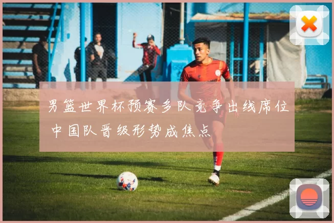 男篮世界杯预赛多队竞争出线席位 中国队晋级形势成焦点