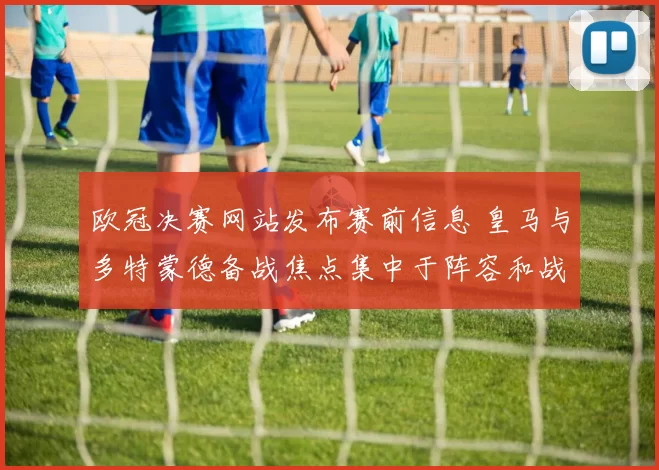 欧冠决赛网站发布赛前信息 皇马与多特蒙德备战焦点集中于阵容和战术安排