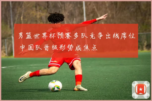 男篮世界杯预赛多队竞争出线席位 中国队晋级形势成焦点