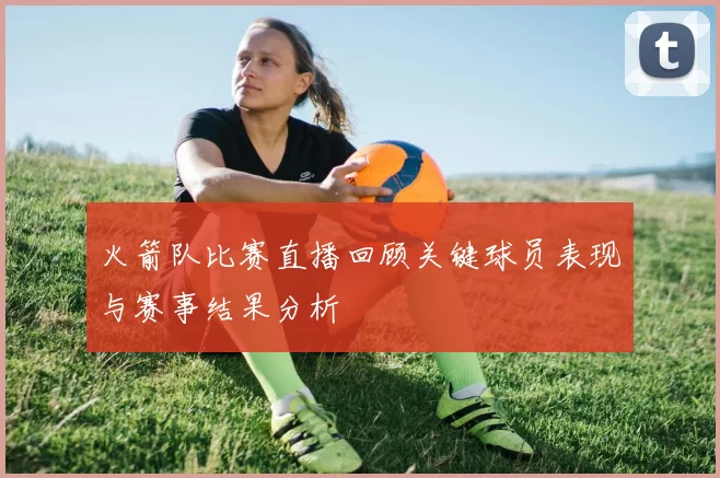 火箭队比赛直播回顾关键球员表现与赛事结果分析