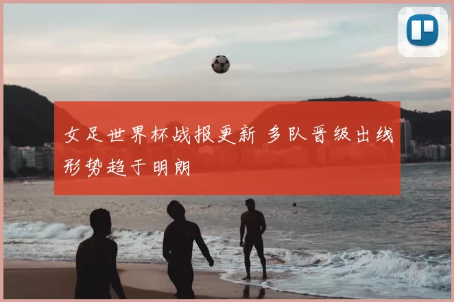女足世界杯战报更新 多队晋级出线形势趋于明朗