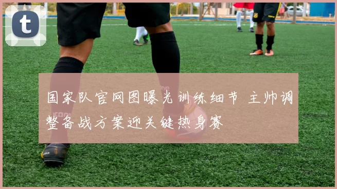 国家队官网图曝光训练细节 主帅调整备战方案迎关键热身赛