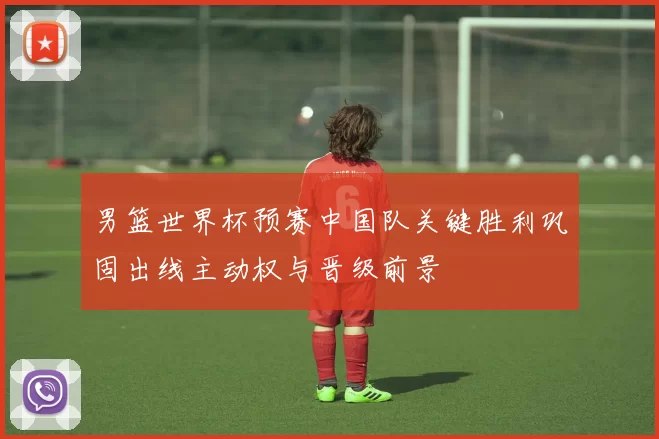 男篮世界杯预赛中国队关键胜利巩固出线主动权与晋级前景