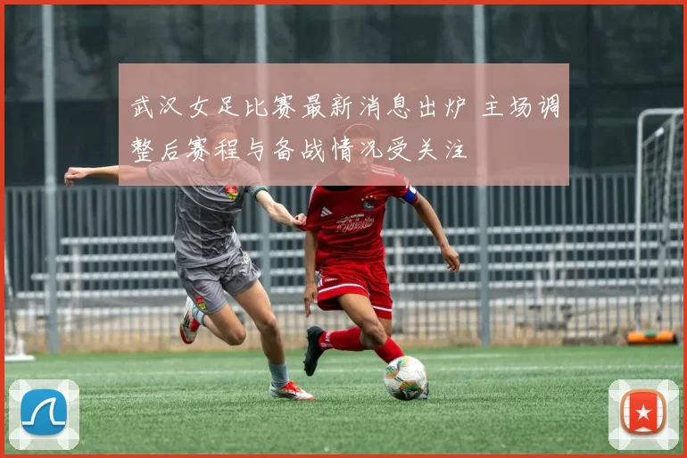 武汉女足比赛最新消息出炉 主场调整后赛程与备战情况受关注