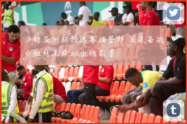 沙特亚洲杯预选赛抽签即 国足备战分组结果牵动出线前景