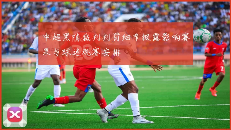 中超黑哨裁判判罚细节披露影响赛果与球迷观赛安排