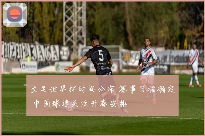 女足世界杯时间公布 赛事日程确定 中国球迷关注开赛安排
