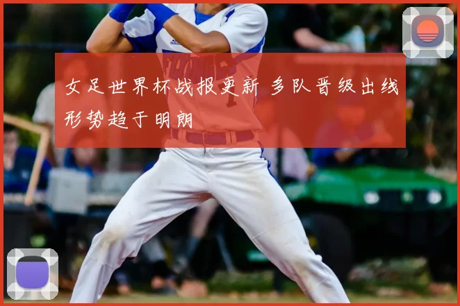 女足世界杯战报更新 多队晋级出线形势趋于明朗