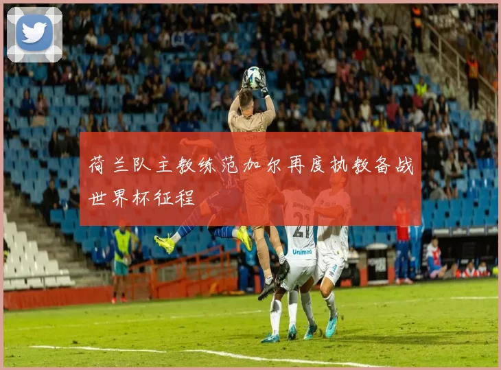 荷兰队主教练范加尔再度执教备战世界杯征程