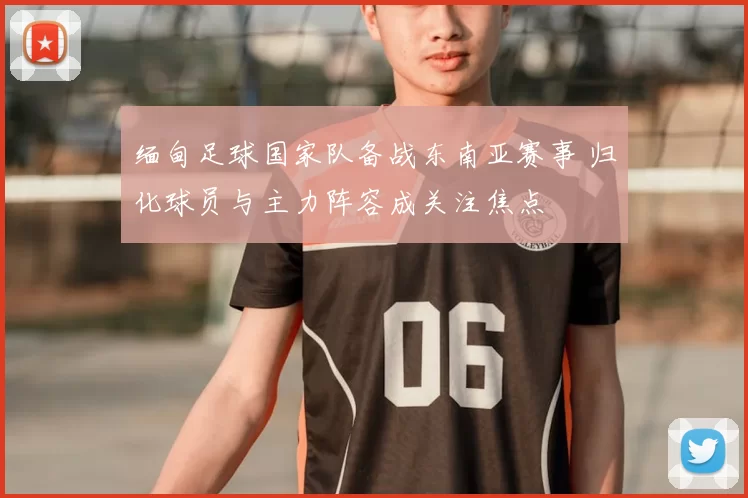 缅甸足球国家队备战东南亚赛事 归化球员与主力阵容成关注焦点