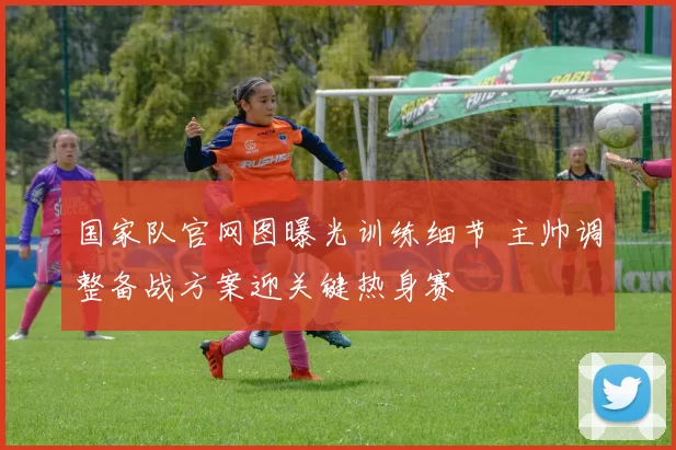 国家队官网图曝光训练细节 主帅调整备战方案迎关键热身赛